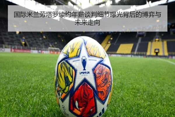 国际米兰劳塔罗续约年薪谈判细节曝光背后的博弈与未来走向