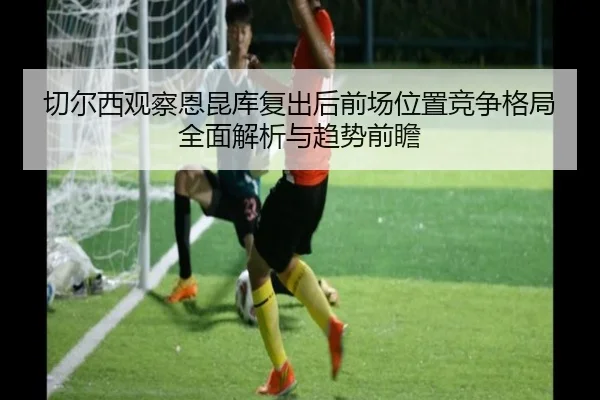 切尔西观察恩昆库复出后前场位置竞争格局全面解析与趋势前瞻