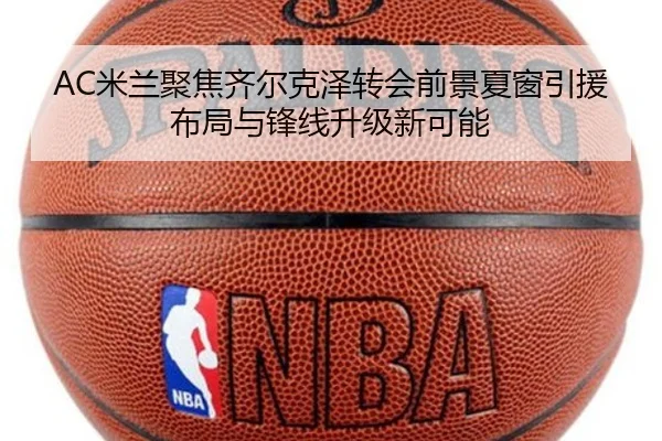AC米兰聚焦齐尔克泽转会前景夏窗引援布局与锋线升级新可能