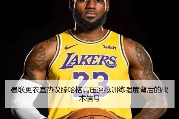 曼联更衣室热议滕哈格高压逼抢训练强度背后的战术信号