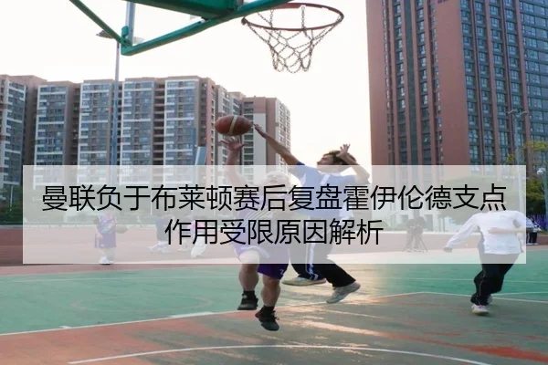 曼联负于布莱顿赛后复盘霍伊伦德支点作用受限原因解析